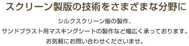 スクリーン製版の技術をさまざまな分野に/シルクスクリーン版の製作、サンドブラスト用マスキングシートの製作など幅広く承っております。お気軽にお問い合わせくださいませ。